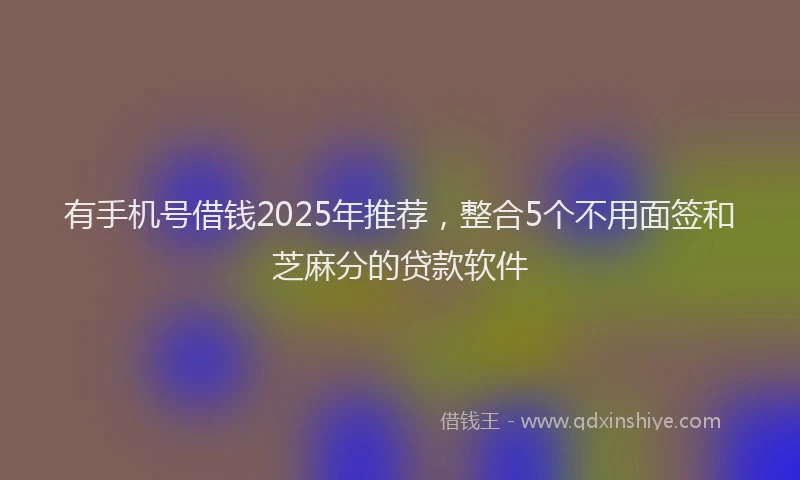 有手机号借钱2025年推荐，整合5个不用面签和芝麻分的贷款软件