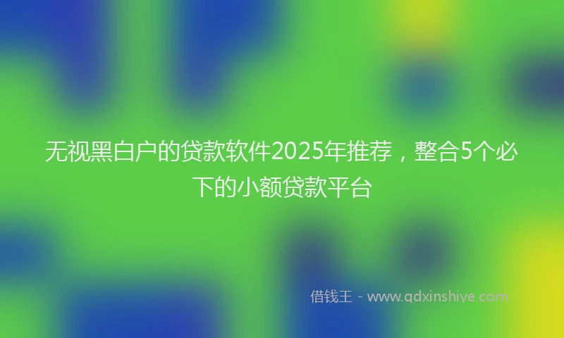 无视黑白户的贷款软件2025年推荐，整合5个必下的小额贷款平台