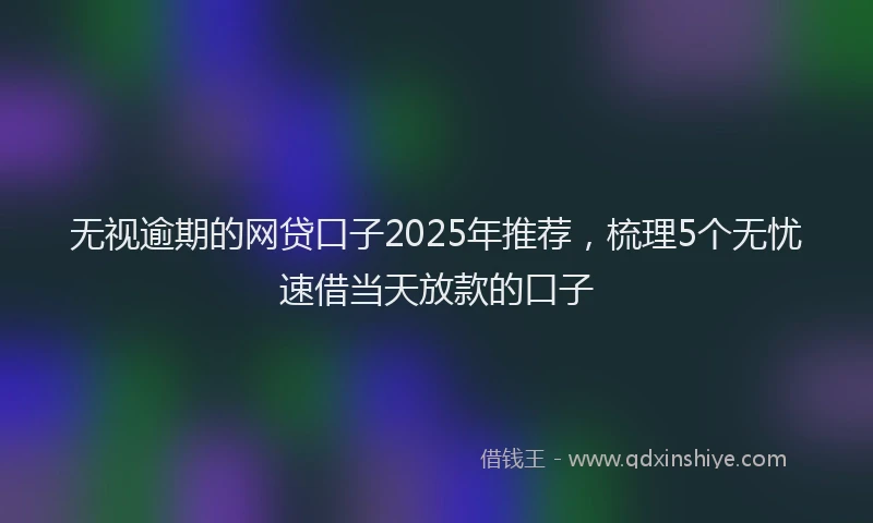 无视逾期的网贷口子2025年推荐，梳理5个无忧速借当天放款的口子