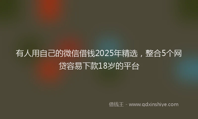 有人用自己的微信借钱2025年精选，整合5个网贷容易下款18岁的平台