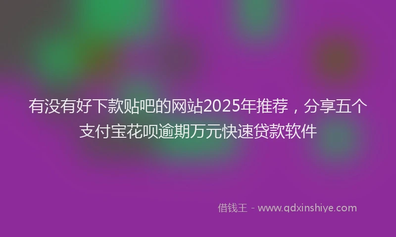 有没有好下款贴吧的网站2025年推荐，分享五个支付宝花呗逾期万元快速贷款软件