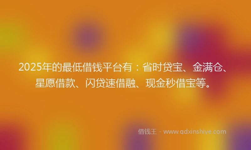 2025年的最低借钱平台有：省时贷宝、金满仓、星愿借款、闪贷速借融、现金秒借宝等。