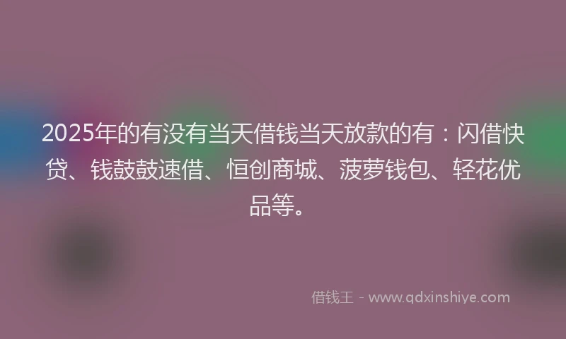 2025年的有没有当天借钱当天放款的有：闪借快贷、钱鼓鼓速借、恒创商城、菠萝钱包、轻花优品等。