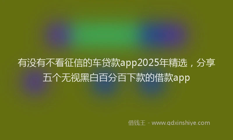 有没有不看征信的车贷款app2025年精选，分享五个无视黑白百分百下款的借款app