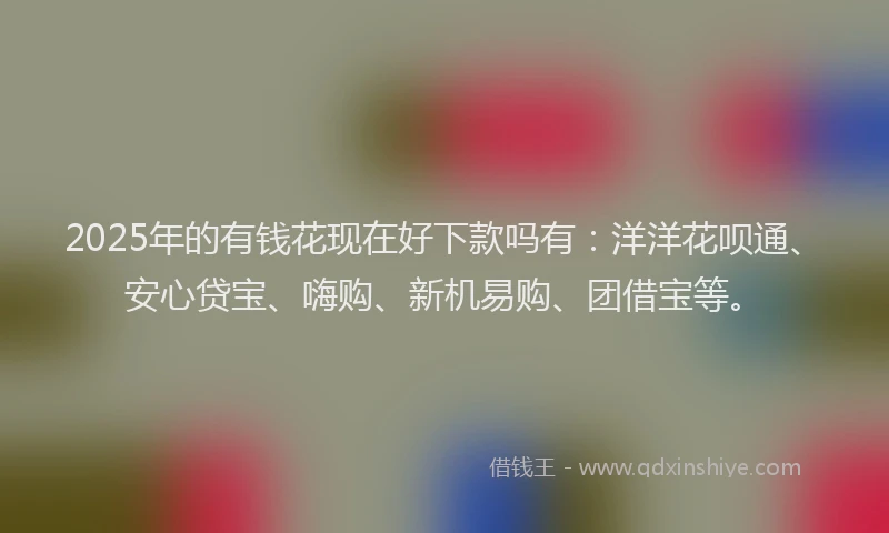 2025年的有钱花现在好下款吗有：洋洋花呗通、安心贷宝、嗨购、新机易购、团借宝等。