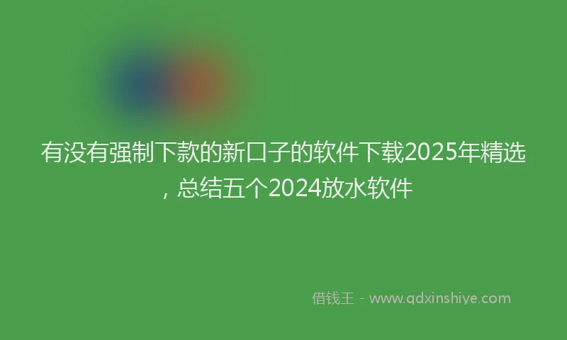 有没有强制下款的新口子的软件下载2025年精选，总结五个2024放水软件