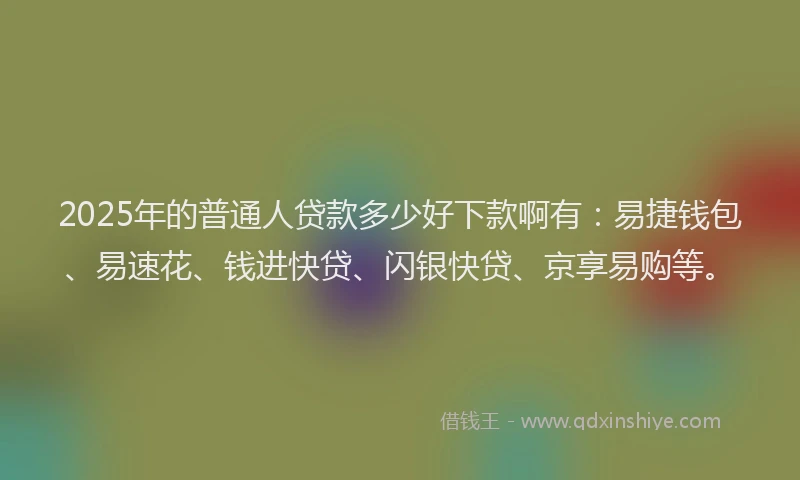 2025年的普通人贷款多少好下款啊有：易捷钱包、易速花、钱进快贷、闪银快贷、京享易购等。