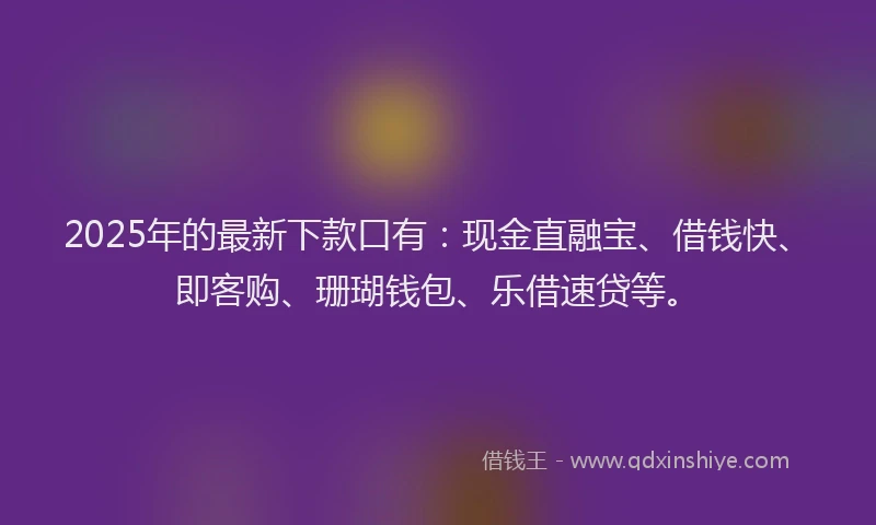 2025年的最新下款口有：现金直融宝、借钱快、即客购、珊瑚钱包、乐借速贷等。
