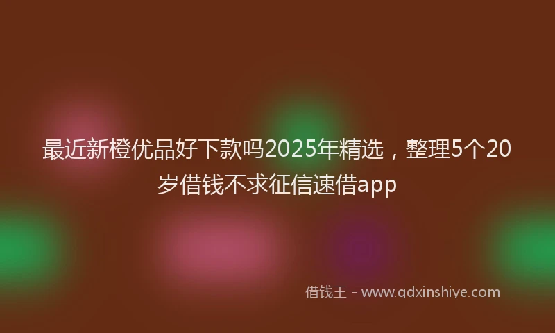 最近新橙优品好下款吗2025年精选，整理5个20岁借钱不求征信速借app