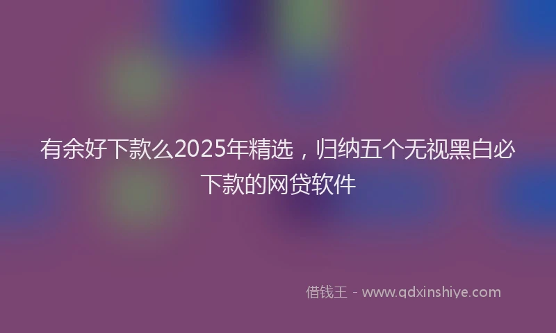 有余好下款么2025年精选，归纳五个无视黑白必下款的网贷软件