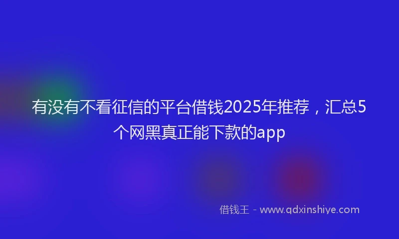 有没有不看征信的平台借钱2025年推荐，汇总5个网黑真正能下款的app