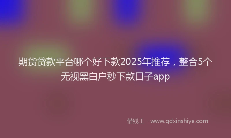 期货贷款平台哪个好下款2025年推荐，整合5个无视黑白户秒下款口子app
