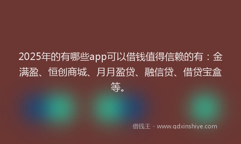2025年的有哪些app可以借钱值得信赖的有：金满盈、恒创商城、月月盈贷、融信贷、借贷宝盒等。