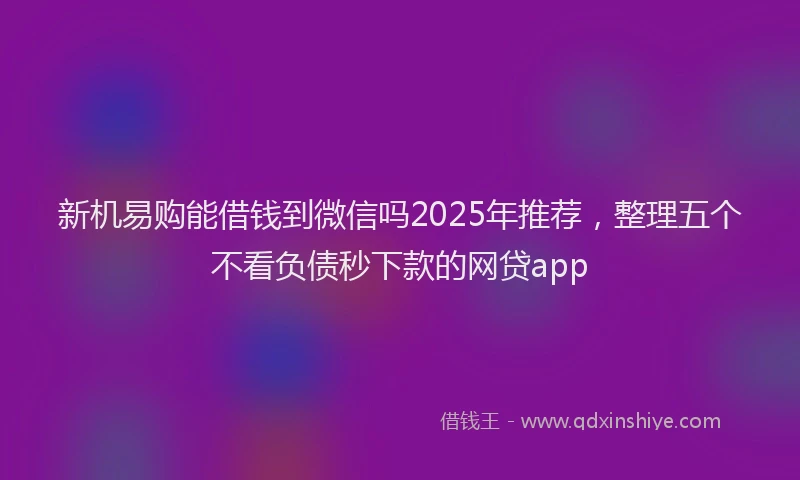 新机易购能借钱到微信吗2025年推荐，整理五个不看负债秒下款的网贷app