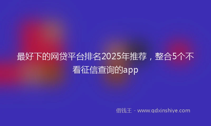 最好下的网贷平台排名2025年推荐，整合5个不看征信查询的app