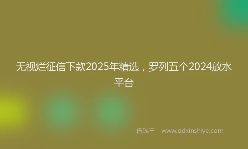 无视烂征信下款2025年精选，罗列五个2024放水平台