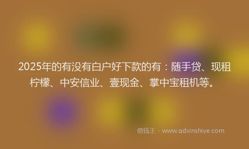 2025年的有没有白户好下款的有：随手贷、现租柠檬、中安信业、壹现金、掌中宝租机等。