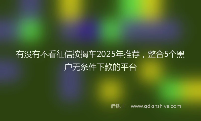 有没有不看征信按揭车2025年推荐，整合5个黑户无条件下款的平台
