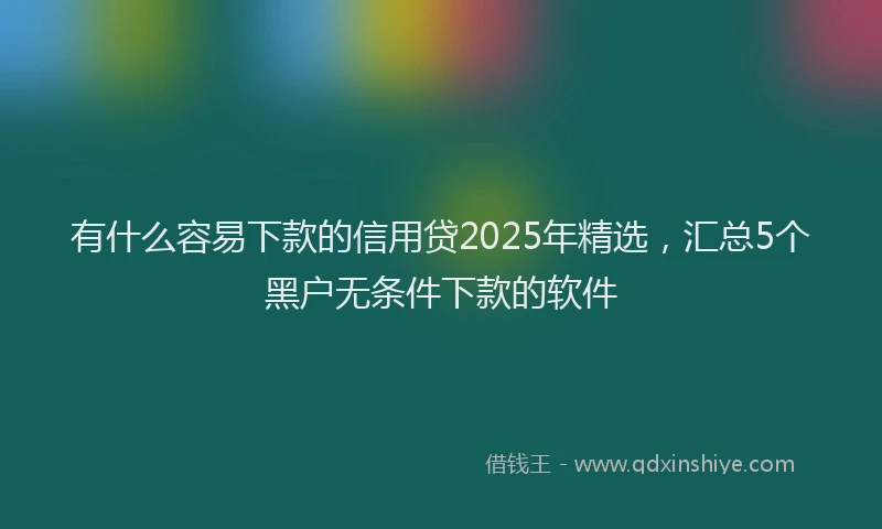 有什么容易下款的信用贷2025年精选，汇总5个黑户无条件下款的软件