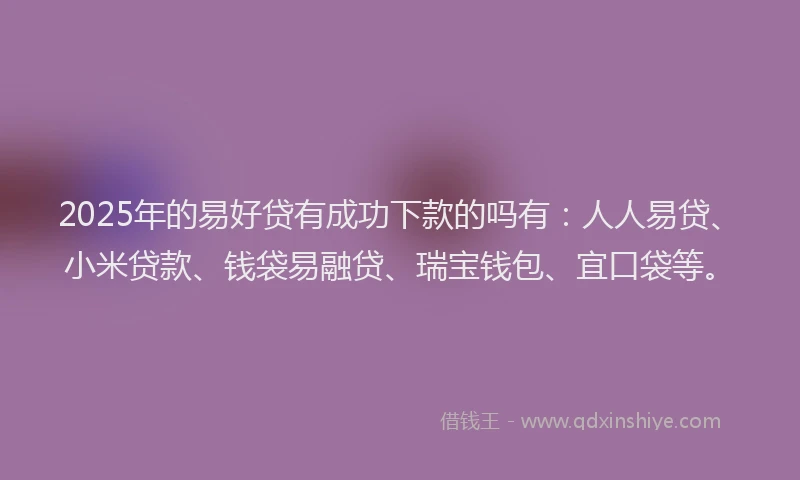 2025年的易好贷有成功下款的吗有：人人易贷、小米贷款、钱袋易融贷、瑞宝钱包、宜口袋等。