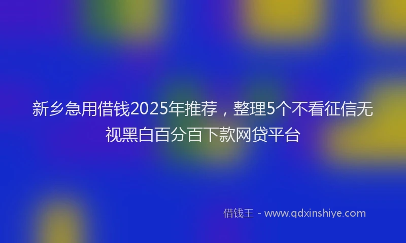 新乡急用借钱2025年推荐，整理5个不看征信无视黑白百分百下款网贷平台