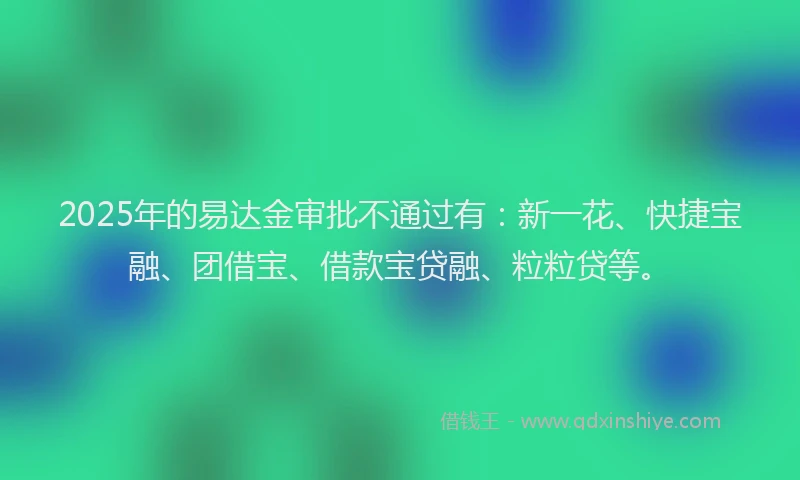 2025年的易达金审批不通过有：新一花、快捷宝融、团借宝、借款宝贷融、粒粒贷等。