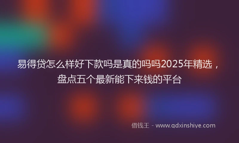 易得贷怎么样好下款吗是真的吗吗2025年精选，盘点五个最新能下来钱的平台