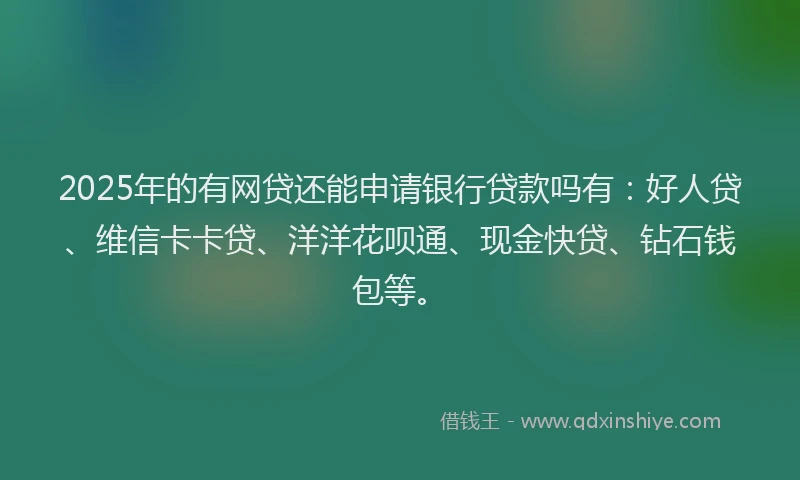 2025年的有网贷还能申请银行贷款吗有：好人贷、维信卡卡贷、洋洋花呗通、现金快贷、钻石钱包等。