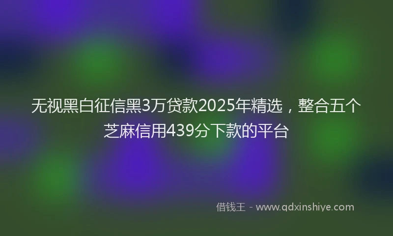 无视黑白征信黑3万贷款2025年精选，整合五个芝麻信用439分下款的平台