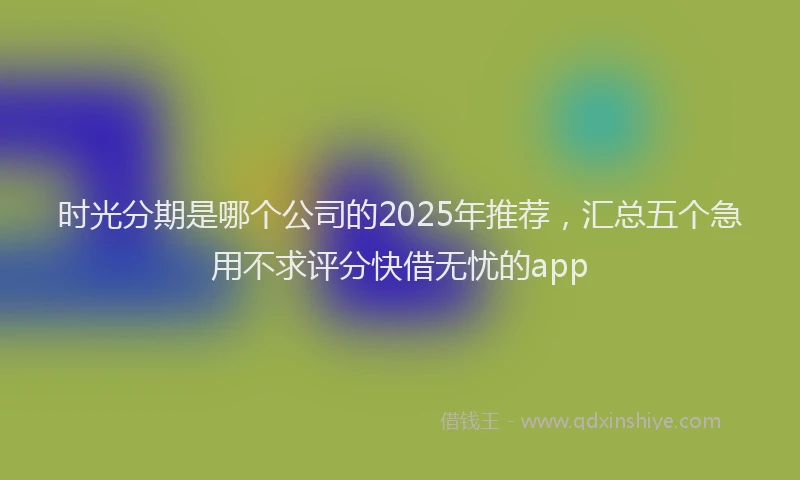 时光分期是哪个公司的2025年推荐，汇总五个急用不求评分快借无忧的app