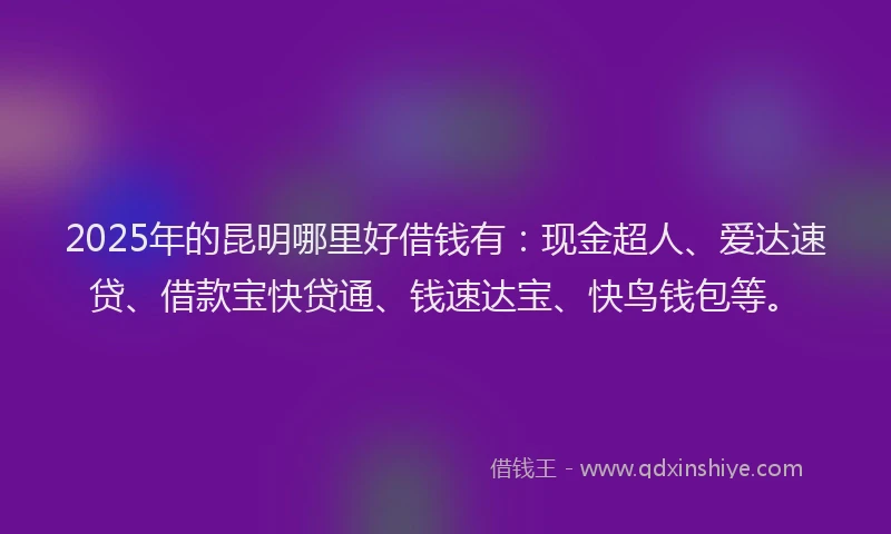 2025年的昆明哪里好借钱有：现金超人、爱达速贷、借款宝快贷通、钱速达宝、快鸟钱包等。