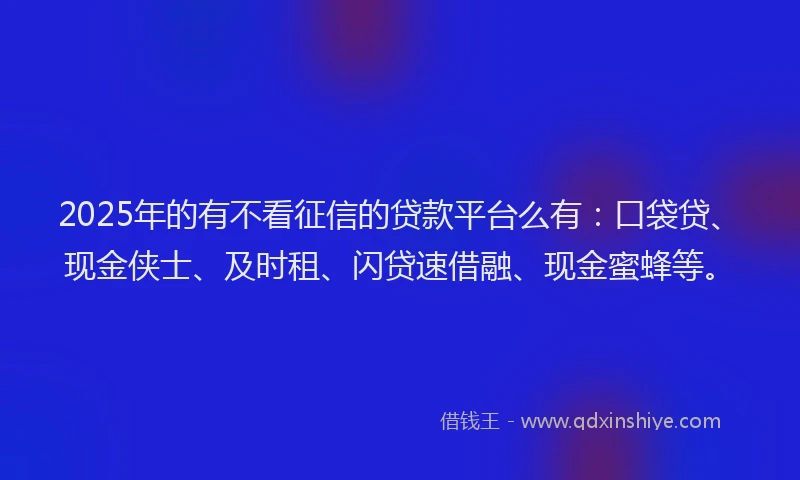 2025年的有不看征信的贷款平台么有：口袋贷、现金侠士、及时租、闪贷速借融、现金蜜蜂等。