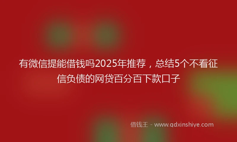 有微信提能借钱吗2025年推荐，总结5个不看征信负债的网贷百分百下款口子
