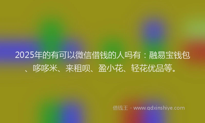 2025年的有可以微信借钱的人吗有：融易宝钱包、哆哆米、来租呗、盈小花、轻花优品等。