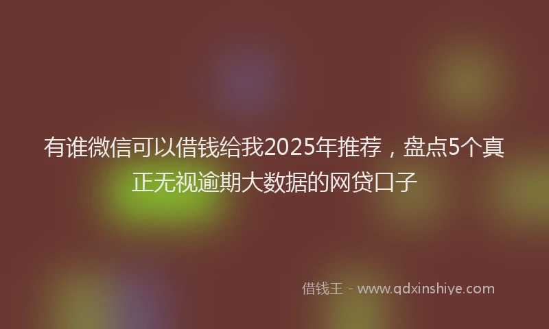 有谁微信可以借钱给我2025年推荐，盘点5个真正无视逾期大数据的网贷口子