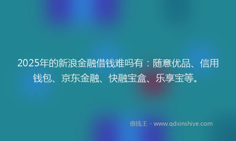 2025年的新浪金融借钱难吗有：随意优品、信用钱包、京东金融、快融宝盒、乐享宝等。