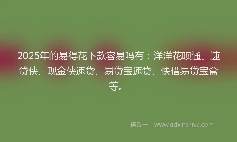 2025年的易得花下款容易吗有：洋洋花呗通、速贷侠、现金侠速贷、易贷宝速贷、快借易贷宝盒等。