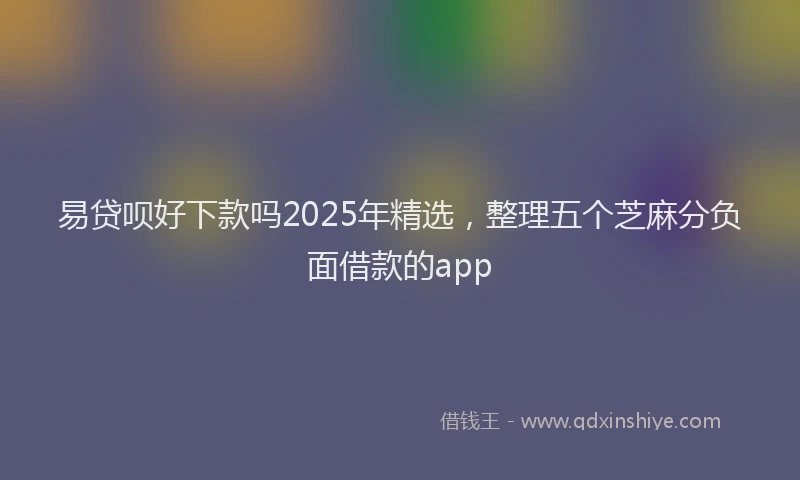 易贷呗好下款吗2025年精选，整理五个芝麻分负面借款的app