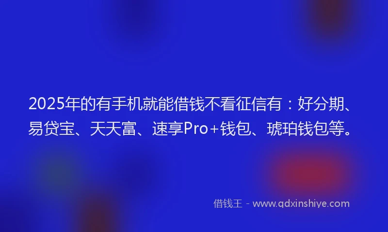 2025年的有手机就能借钱不看征信有：好分期、易贷宝、天天富、速享Pro+钱包、琥珀钱包等。