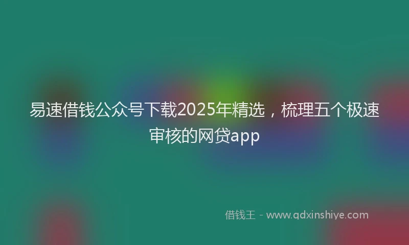 易速借钱公众号下载2025年精选，梳理五个极速审核的网贷app