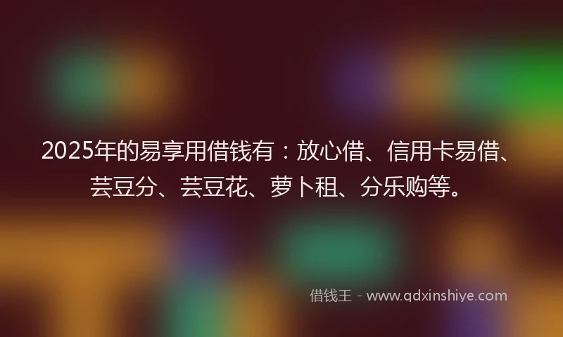 2025年的易享用借钱有：放心借、信用卡易借、芸豆分、芸豆花、萝卜租、分乐购等。