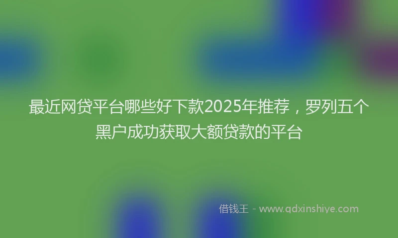最近网贷平台哪些好下款2025年推荐，罗列五个黑户成功获取大额贷款的平台