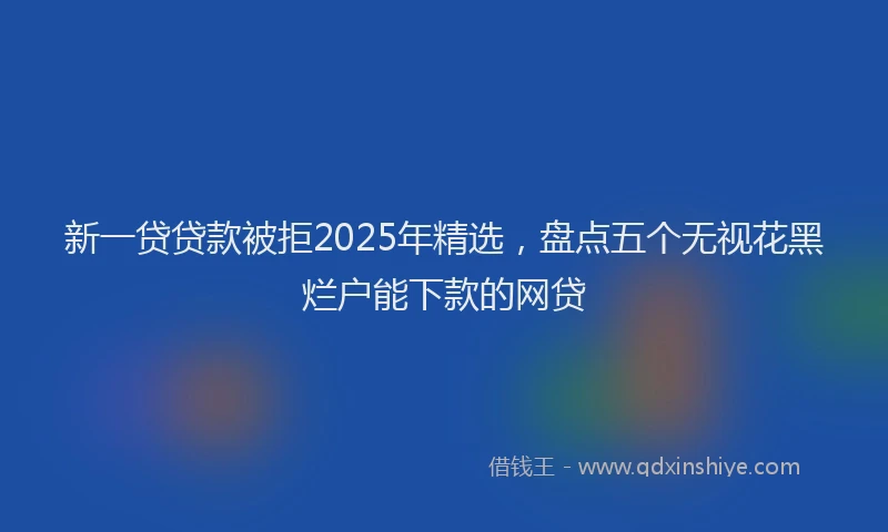 新一贷贷款被拒2025年精选，盘点五个无视花黑烂户能下款的网贷