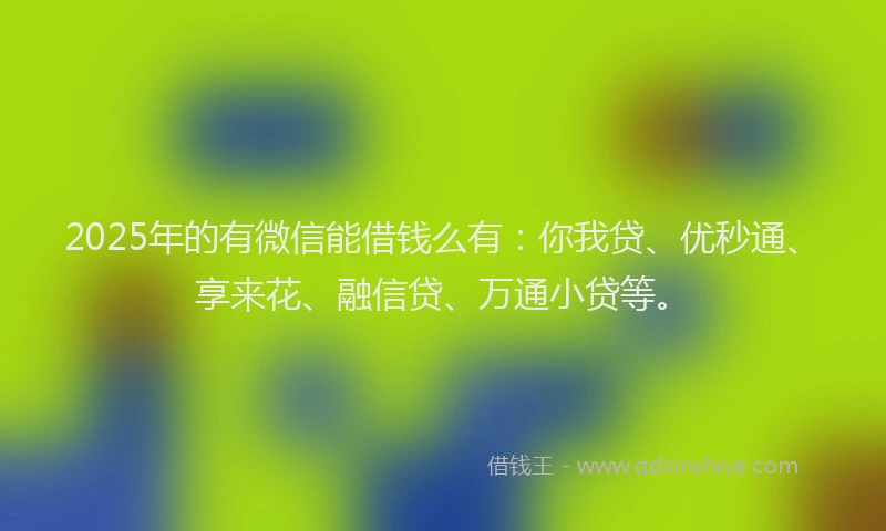 2025年的有微信能借钱么有：你我贷、优秒通、享来花、融信贷、万通小贷等。