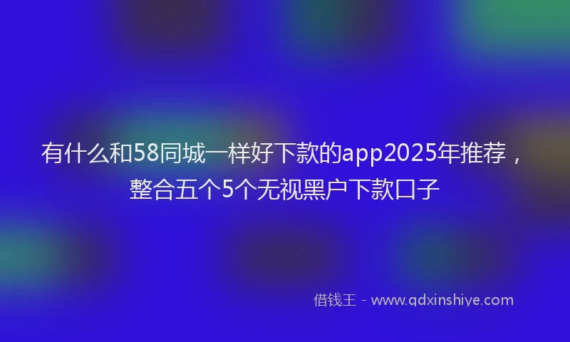 有什么和58同城一样好下款的app2025年推荐，整合五个5个无视黑户下款口子