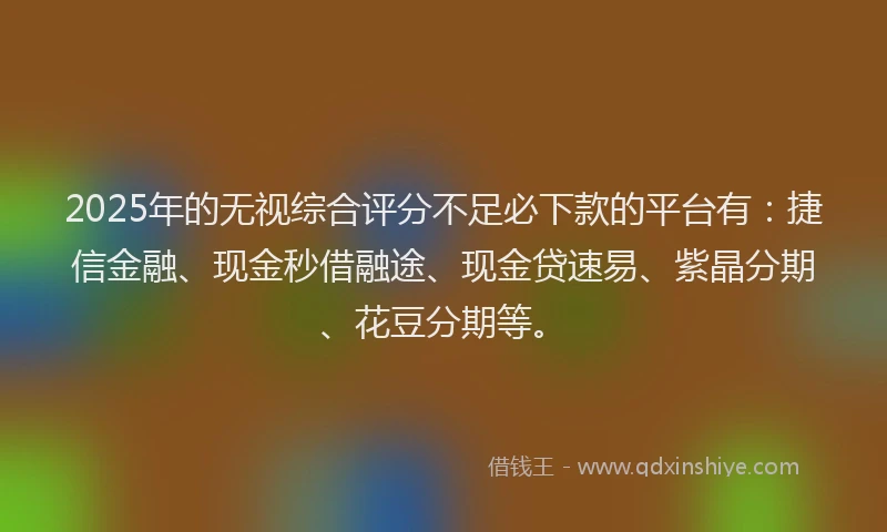2025年的无视综合评分不足必下款的平台有：捷信金融、现金秒借融途、现金贷速易、紫晶分期、花豆分期等。