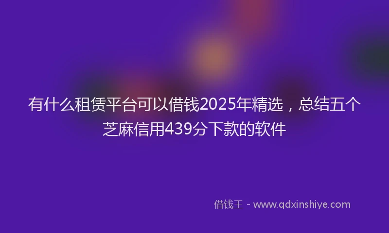 有什么租赁平台可以借钱2025年精选，总结五个芝麻信用439分下款的软件