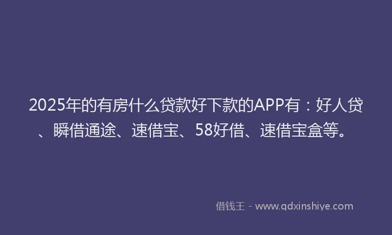 2025年的有房什么贷款好下款的APP有：好人贷、瞬借通途、速借宝、58好借、速借宝盒等。