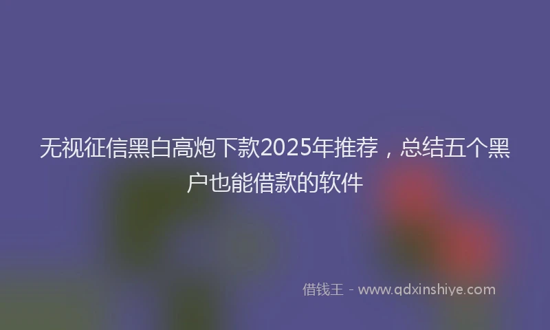 无视征信黑白高炮下款2025年推荐，总结五个黑户也能借款的软件