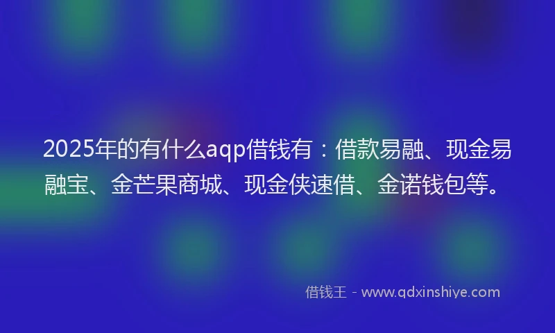 2025年的有什么aqp借钱有：借款易融、现金易融宝、金芒果商城、现金侠速借、金诺钱包等。